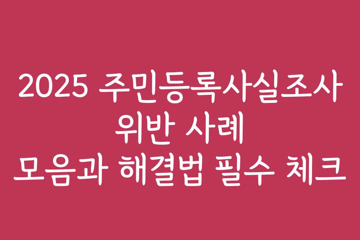 2025 주민등록사실조사 위반 사례 모음과 해결법 필수 체크