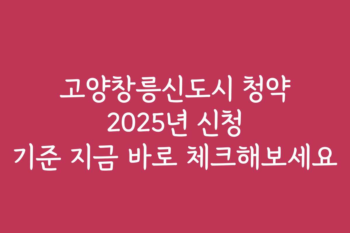고양창릉신도시 청약 2025년 신청 기준 지금 바로 체크해보세요