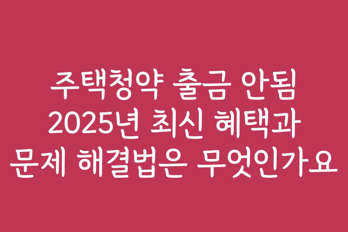 주택청약 출금 안됨 2025년 최신 혜택과 문제 해결법은 무엇인가요
