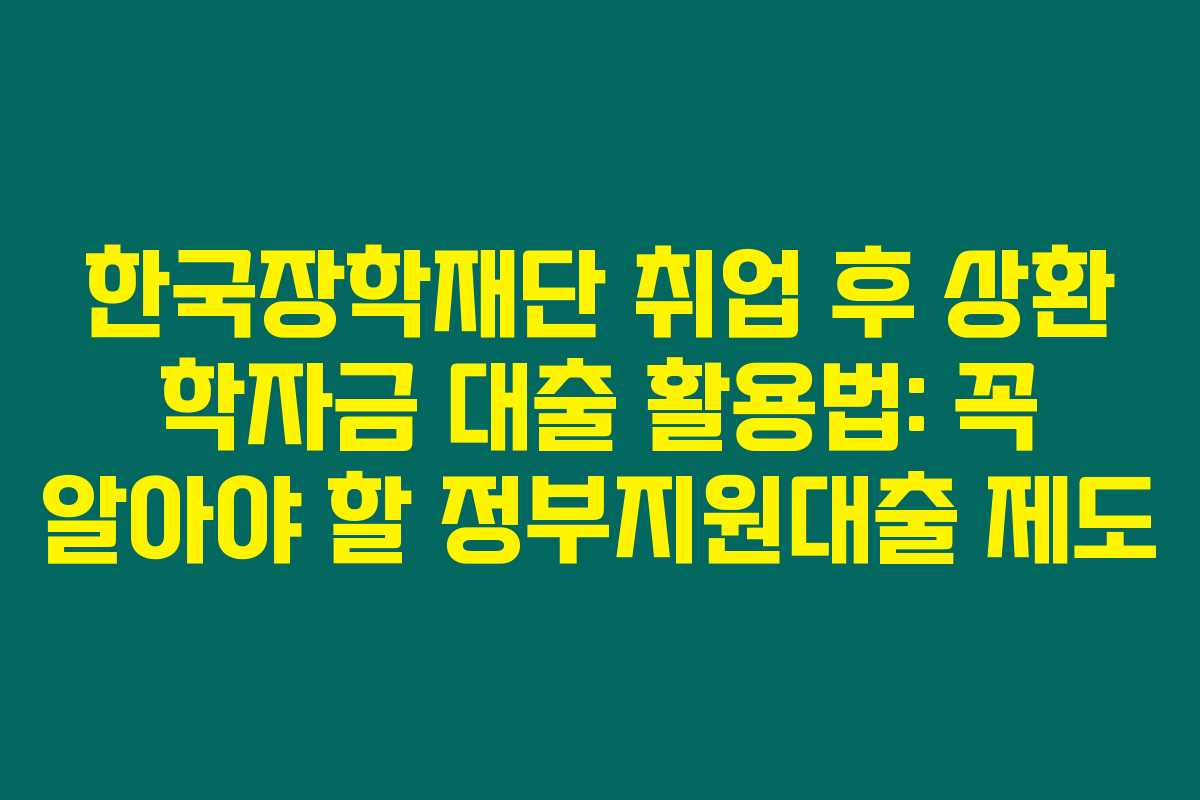 한국장학재단 취업 후 상환 학자금 대출 활용법: 꼭 알아야 할 정부지원대출 제도