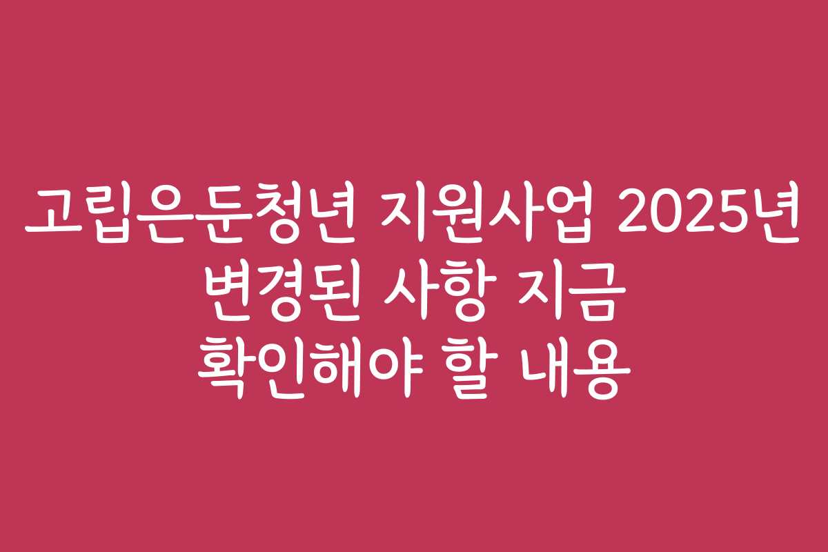고립은둔청년 지원사업 2025년 변경된 사항 지금 확인해야 할 내용