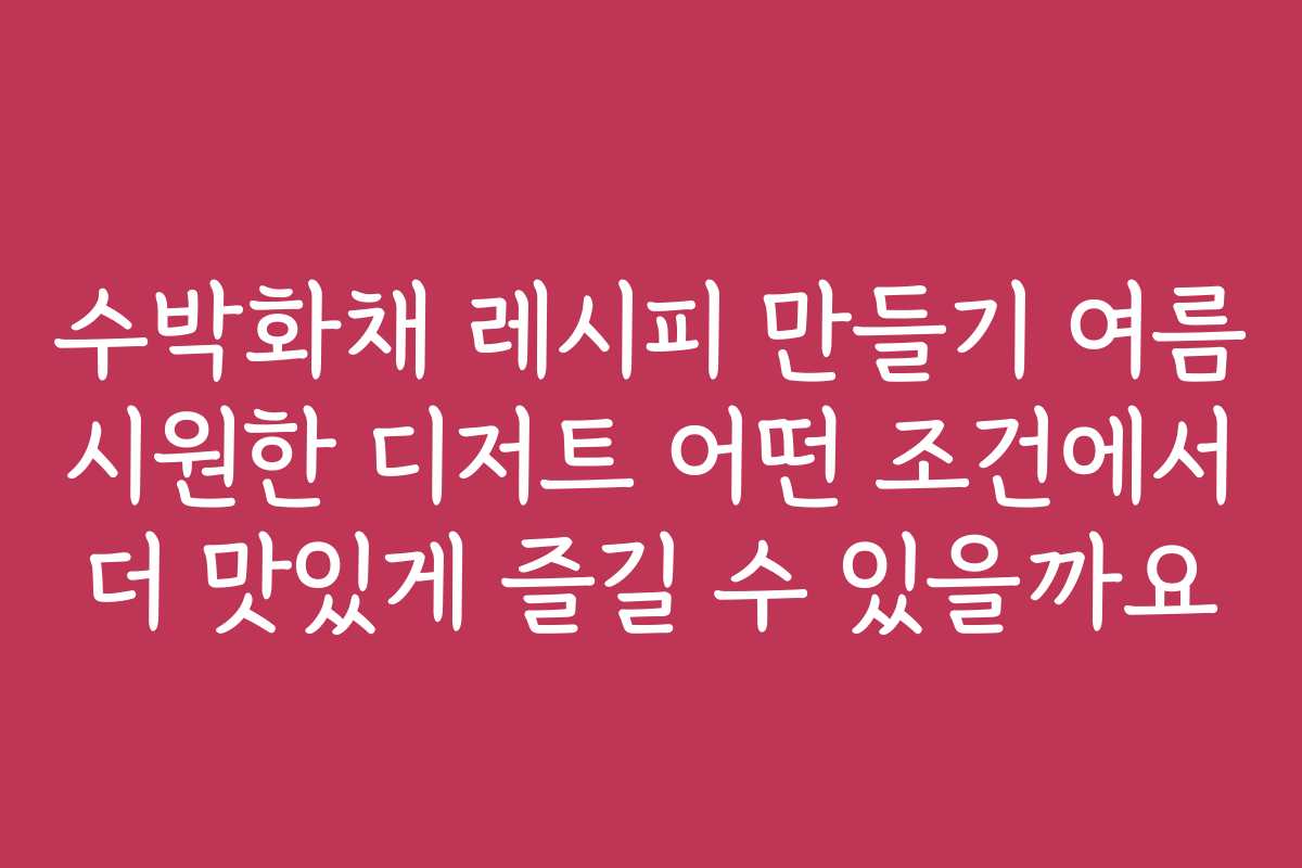 수박화채 레시피 만들기 여름 시원한 디저트 어떤 조건에서 더 맛있게 즐길 수 있을까요