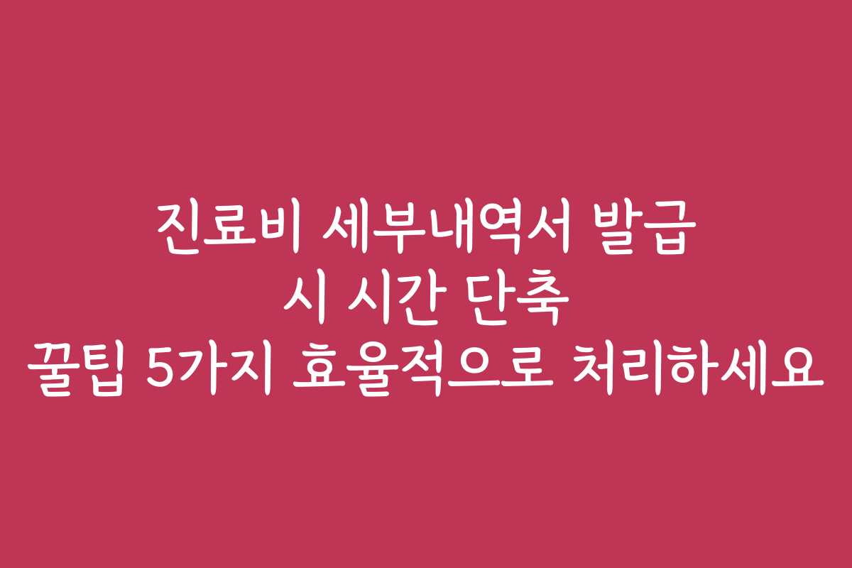진료비 세부내역서 발급 시 시간 단축 꿀팁 5가지 효율적으로 처리하세요
