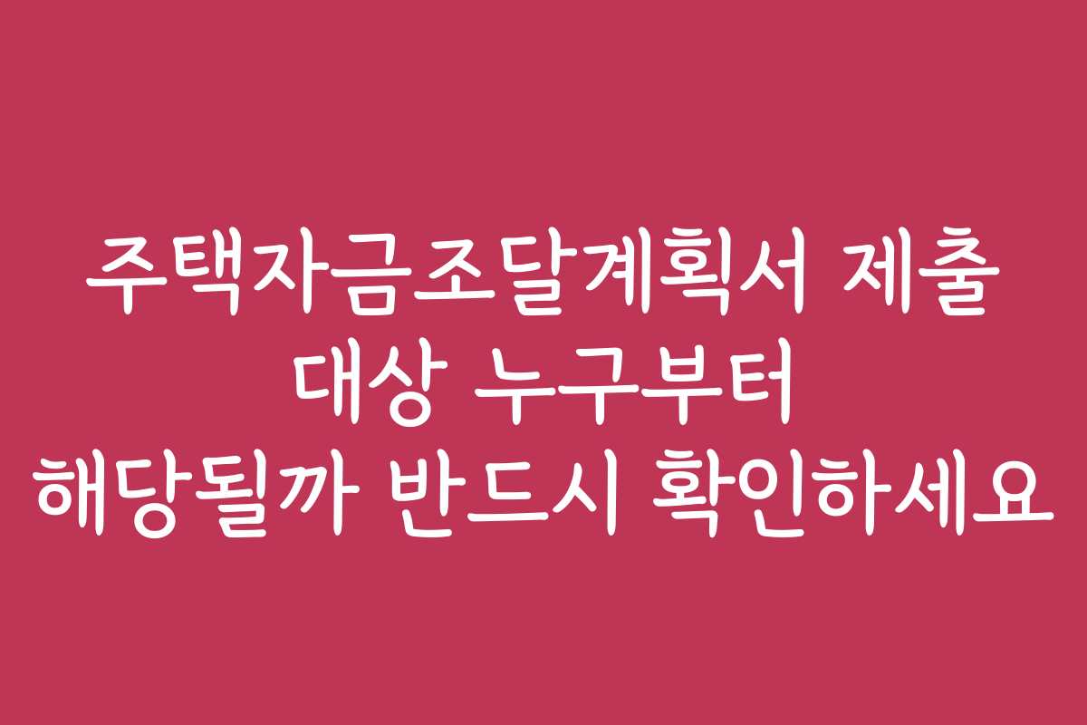 주택자금조달계획서 제출 대상 누구부터 해당될까 반드시 확인하세요