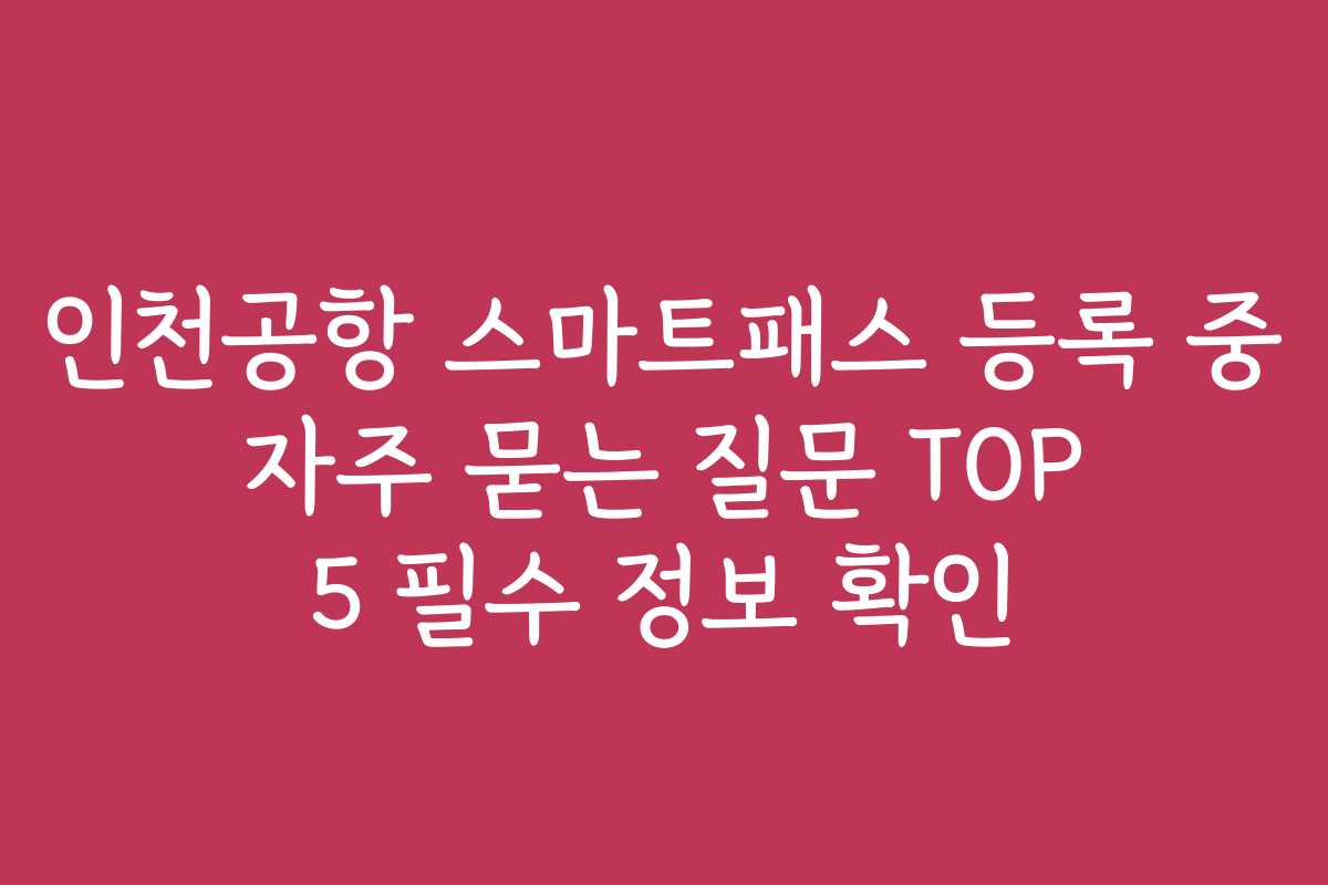 인천공항 스마트패스 등록 중 자주 묻는 질문 TOP 5 필수 정보 확인