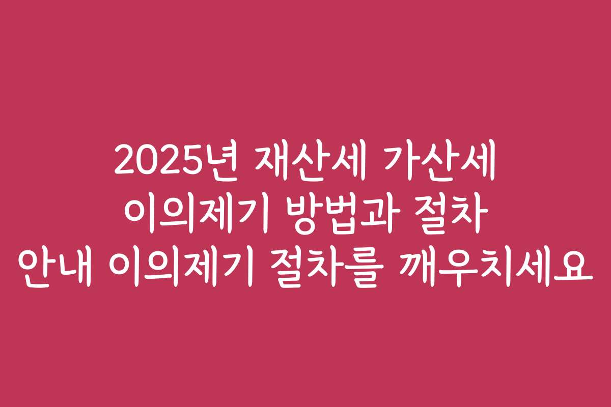 2025년 재산세 가산세 이의제기 방법과 절차 안내 이의제기 절차를 깨우치세요