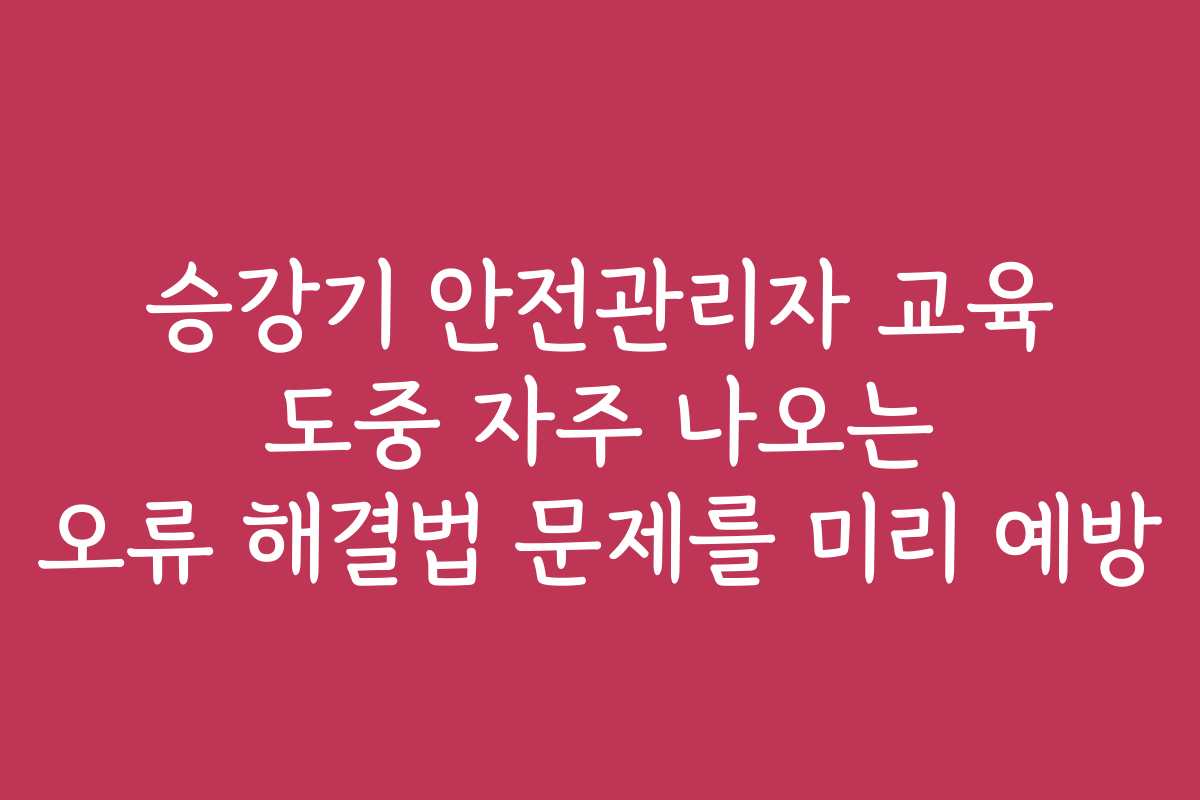 승강기 안전관리자 교육 도중 자주 나오는 오류 해결법 문제를 미리 예방