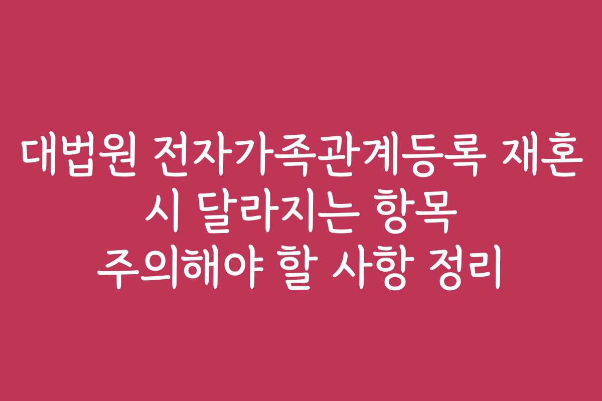 대법원 전자가족관계등록 재혼 시 달라지는 항목 주의해야 할 사항 정리