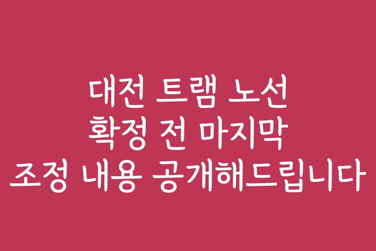 대전 트램 노선 확정 전 마지막 조정 내용 공개해드립니다