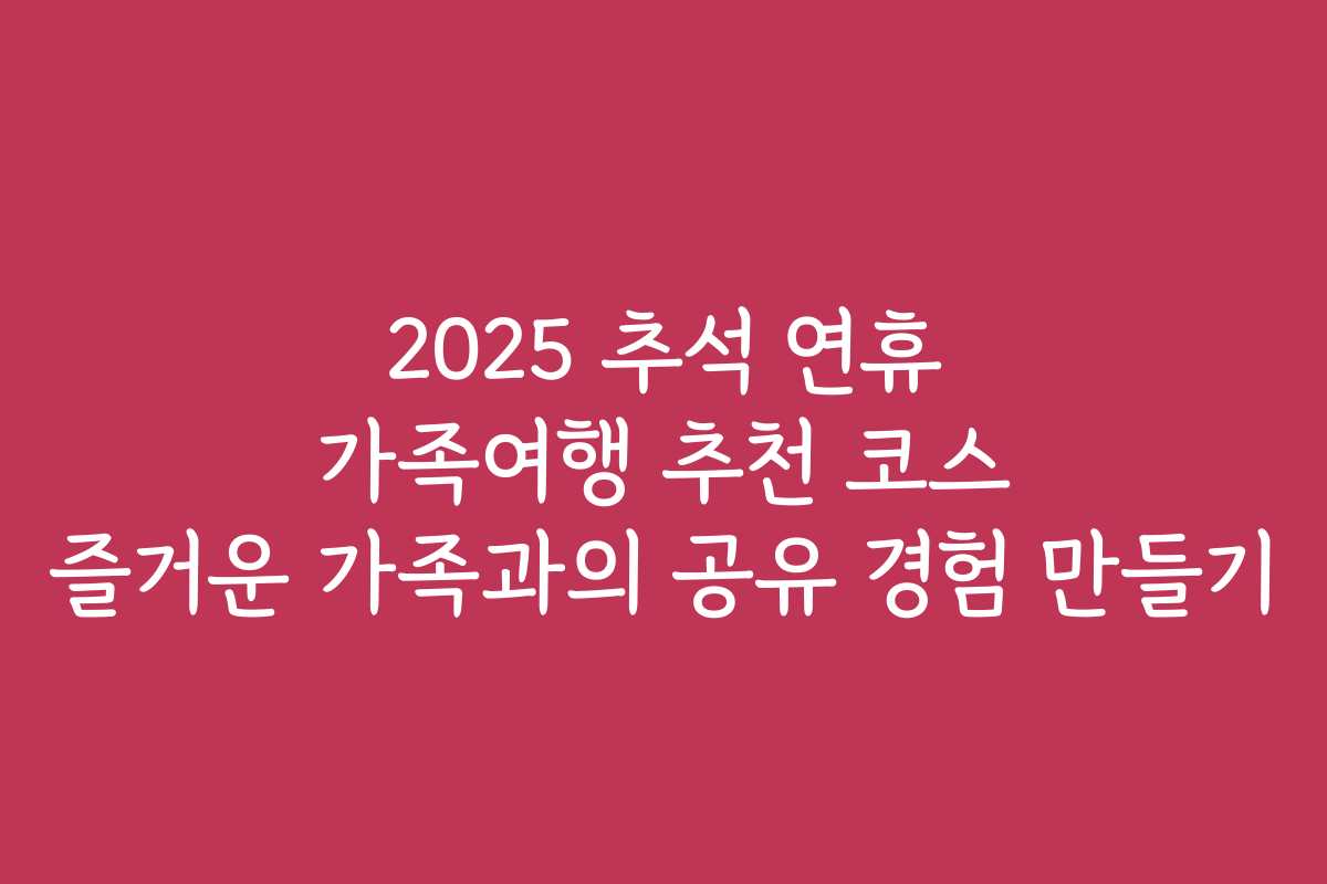 2025 추석 연휴 가족여행 추천 코스 즐거운 가족과의 공유 경험 만들기