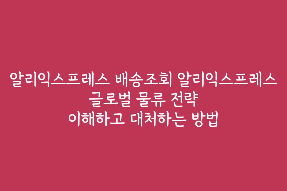 알리익스프레스 배송조회 알리익스프레스 글로벌 물류 전략 이해하고 대처하는 방법