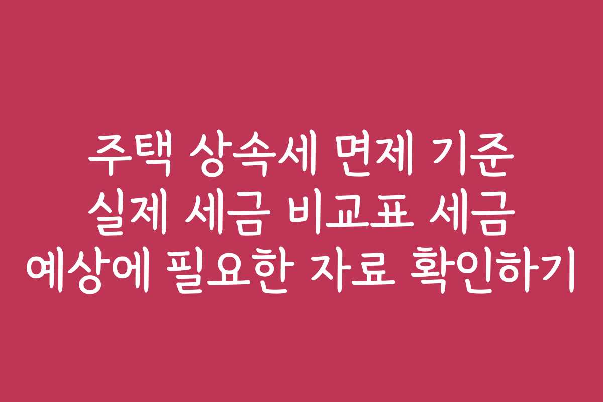 주택 상속세 면제 기준 실제 세금 비교표 세금 예상에 필요한 자료 확인하기