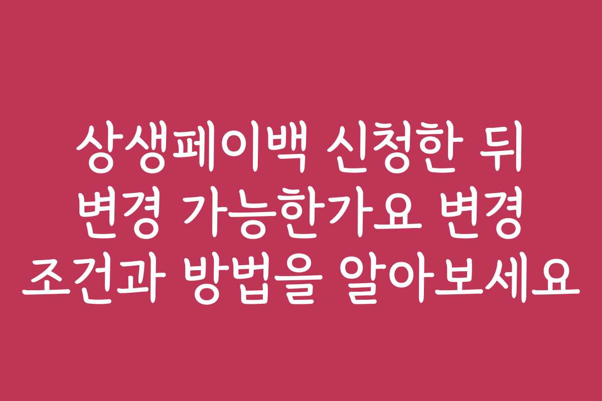상생페이백 신청한 뒤 변경 가능한가요 변경 조건과 방법을 알아보세요