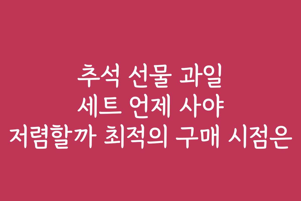 추석 선물 과일 세트 언제 사야 저렴할까 최적의 구매 시점은