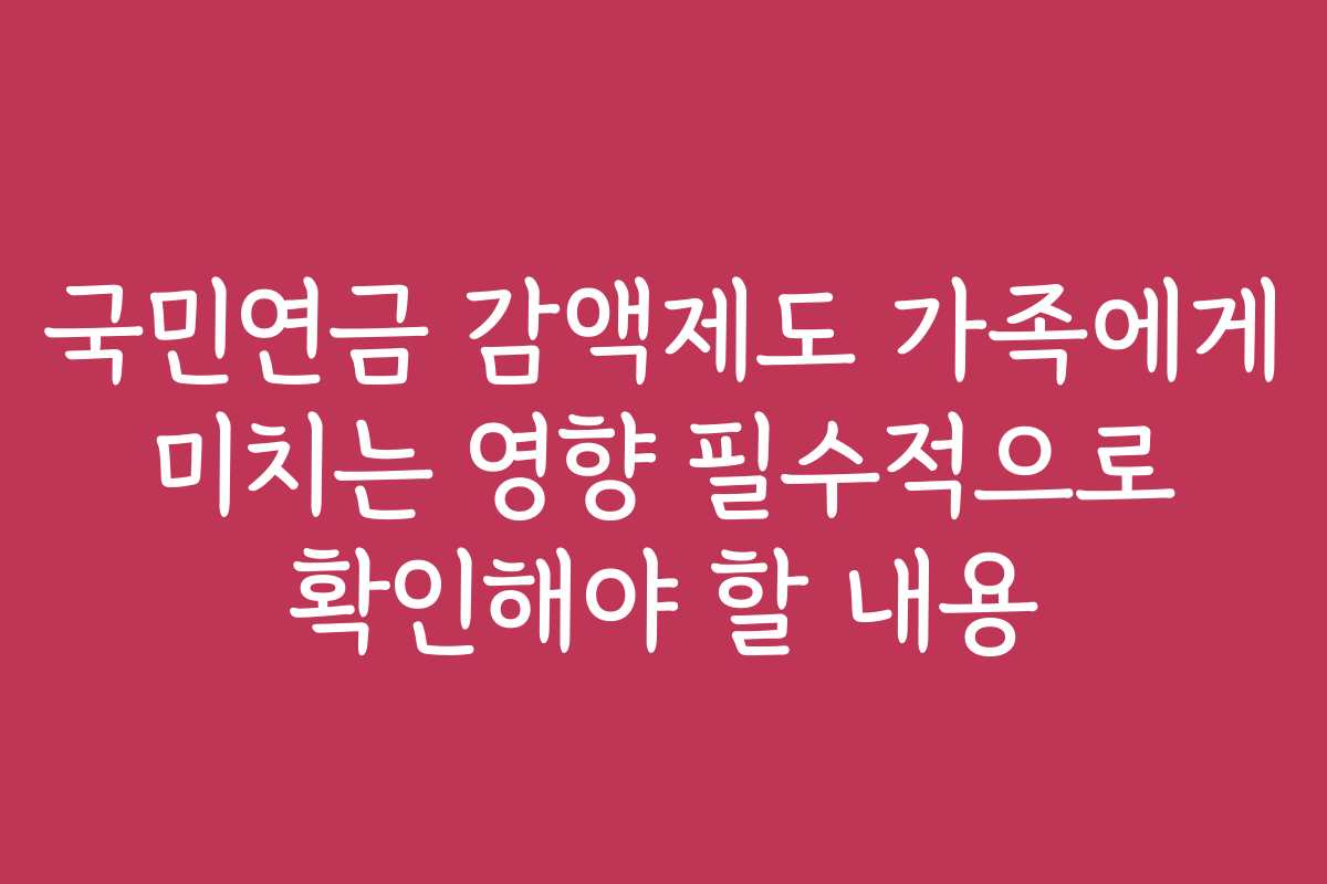 국민연금 감액제도 가족에게 미치는 영향 필수적으로 확인해야 할 내용