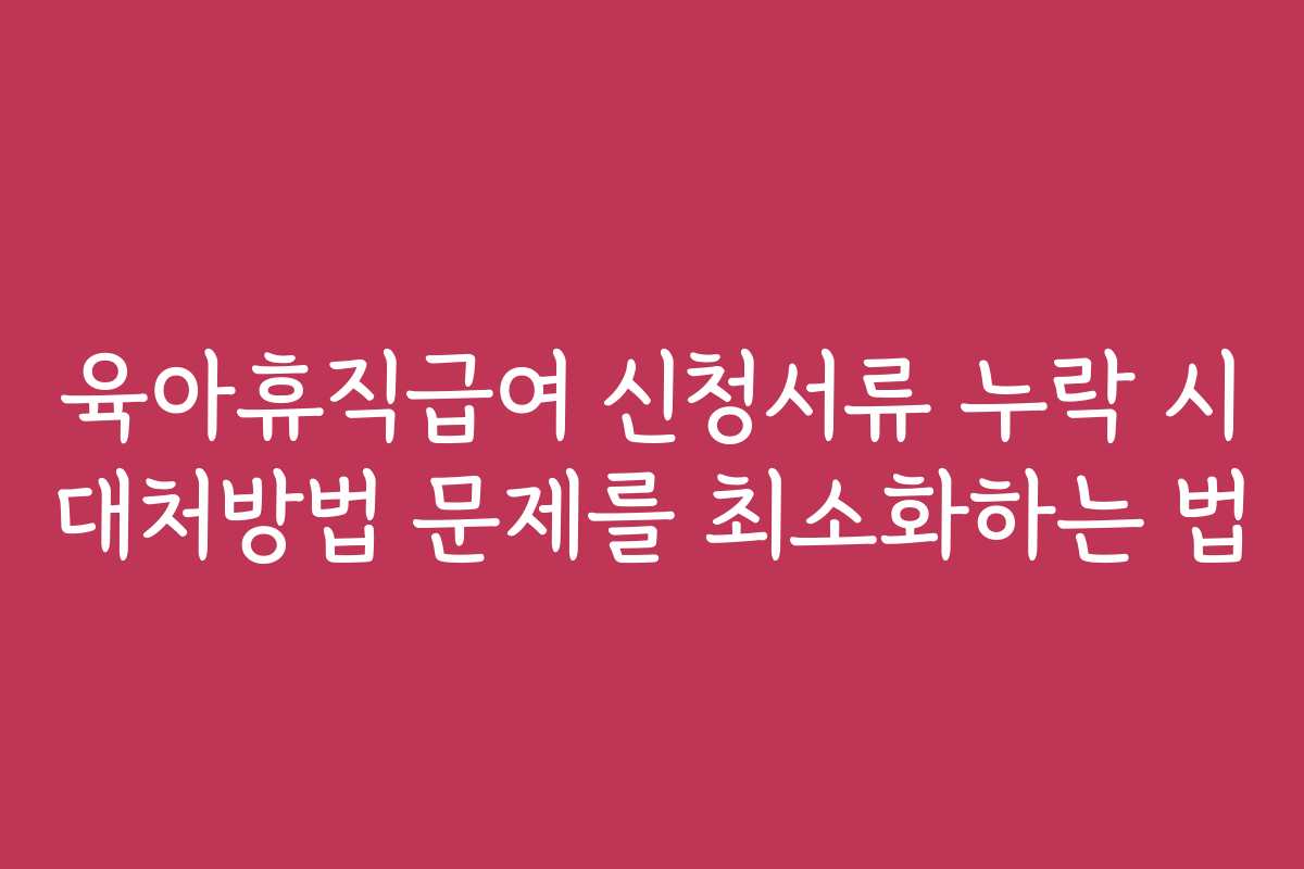 육아휴직급여 신청서류 누락 시 대처방법 문제를 최소화하는 법