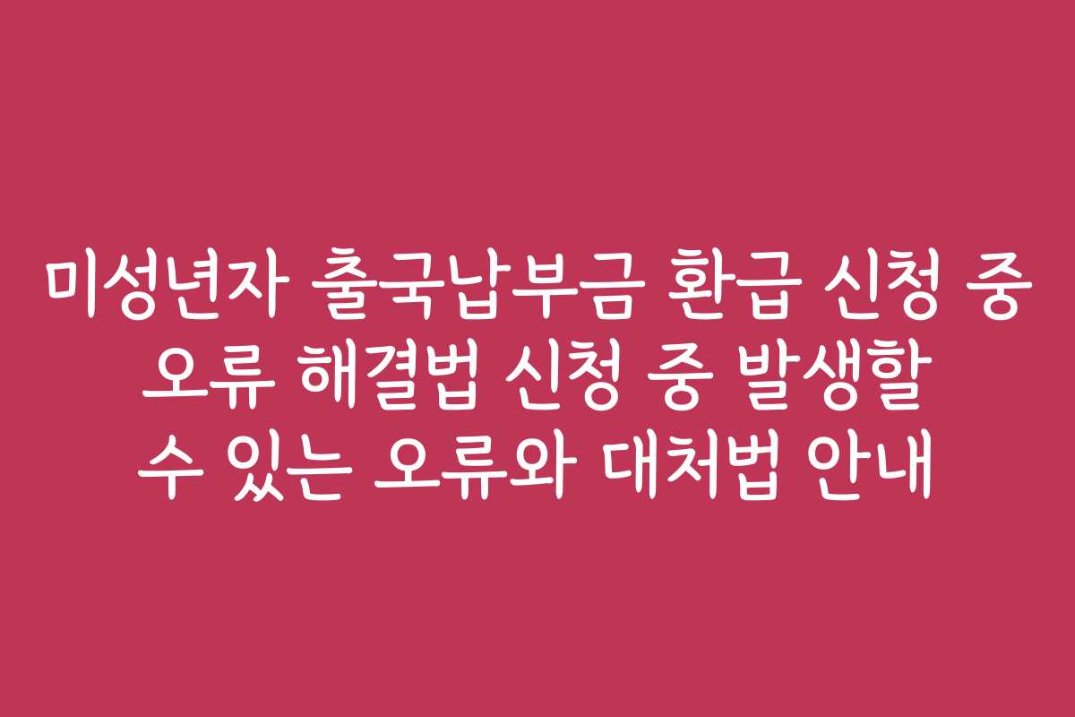 미성년자 출국납부금 환급 신청 중 오류 해결법 신청 중 발생할 수 있는 오류와 대처법 안내