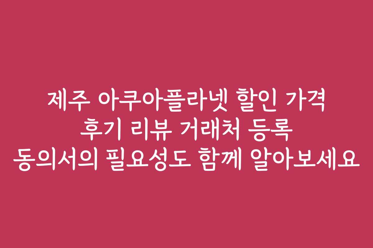 제주 아쿠아플라넷 할인 가격 후기 리뷰 거래처 등록 동의서의 필요성도 함께 알아보세요