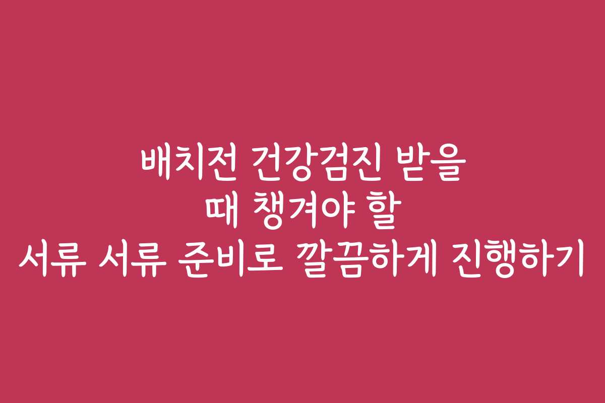 배치전 건강검진 받을 때 챙겨야 할 서류 서류 준비로 깔끔하게 진행하기