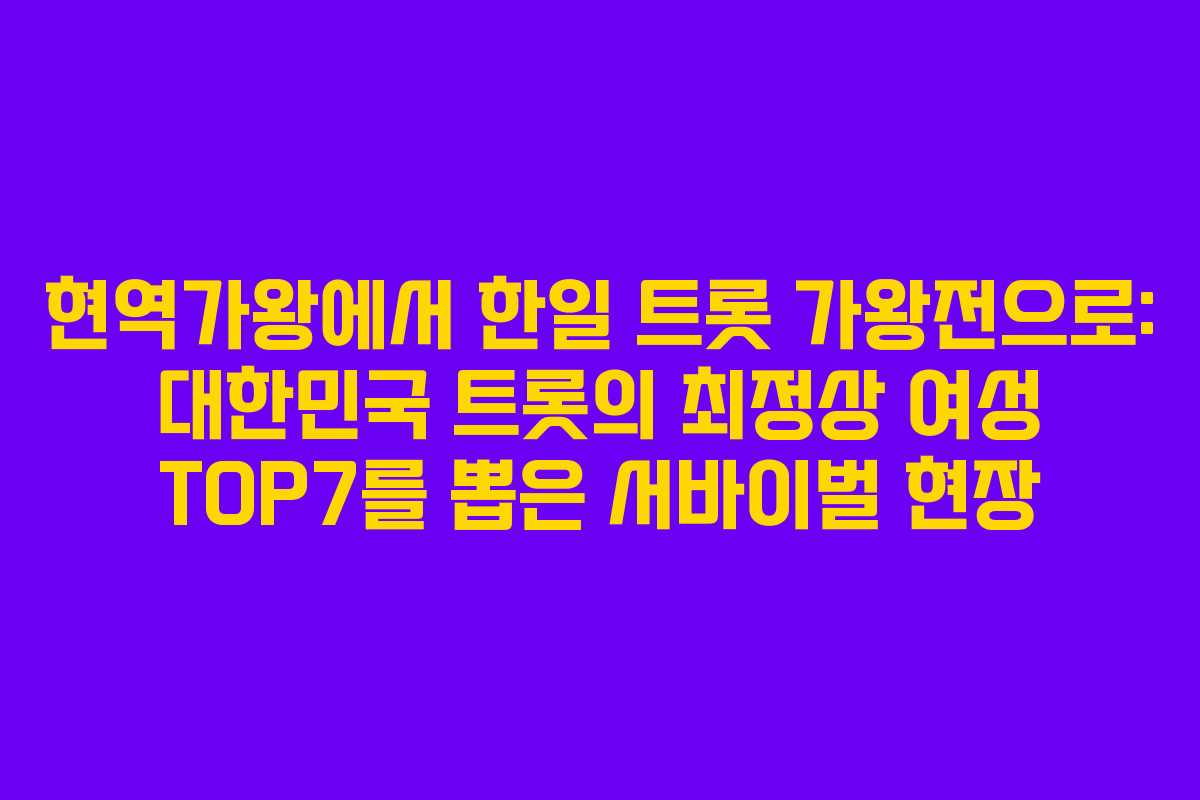 현역가왕에서 한일 트롯 가왕전으로: 대한민국 트롯의 최정상 여성 TOP7를 뽑은 서바이벌 현장