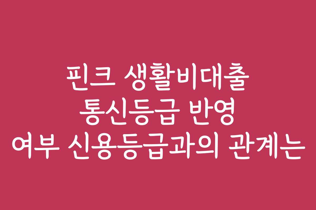 핀크 생활비대출 통신등급 반영 여부 신용등급과의 관계는