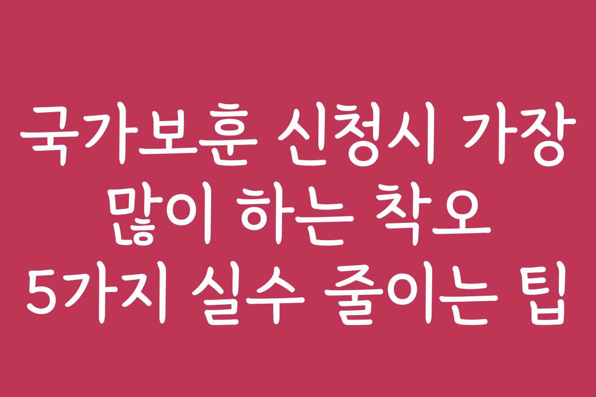 국가보훈 신청시 가장 많이 하는 착오 5가지 실수 줄이는 팁