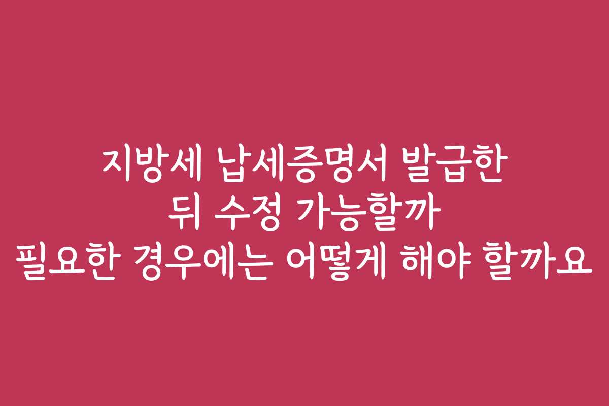 지방세 납세증명서 발급한 뒤 수정 가능할까 필요한 경우에는 어떻게 해야 할까요