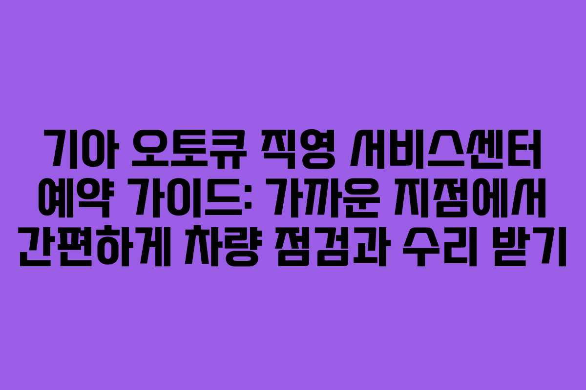 기아 오토큐 직영 서비스센터 예약 가이드: 가까운 지점에서 간편하게 차량 점검과 수리 받기