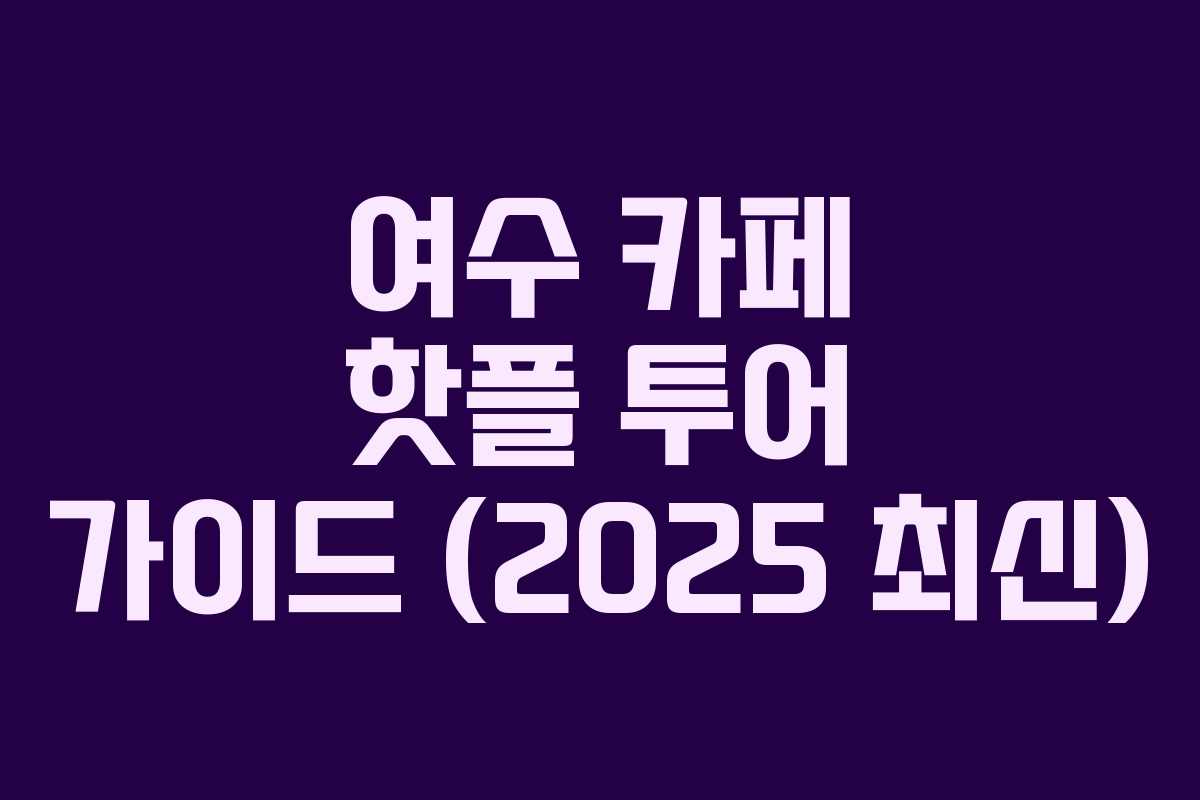 여수 카페 핫플 투어 가이드 (2025 최신)