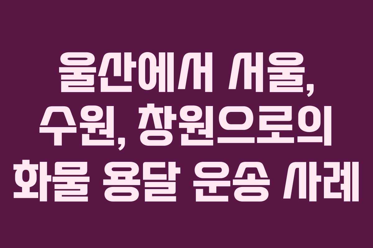 울산에서 서울, 수원, 창원으로의 화물 용달 운송 사례