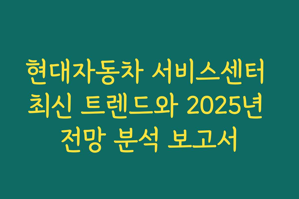 현대자동차 서비스센터 최신 트렌드와 2025년 전망 분석 보고서