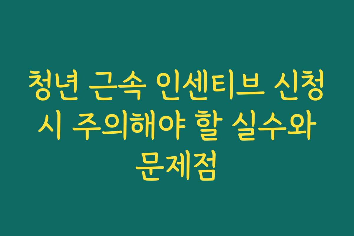 청년 근속 인센티브 신청 시 주의해야 할 실수와 문제점