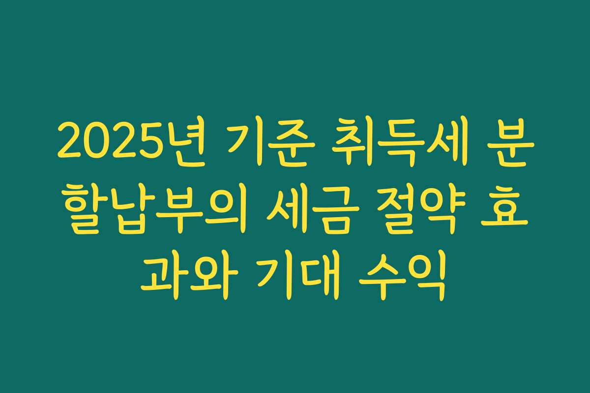 2025년 기준 취득세 분할납부의 세금 절약 효과와 기대 수익