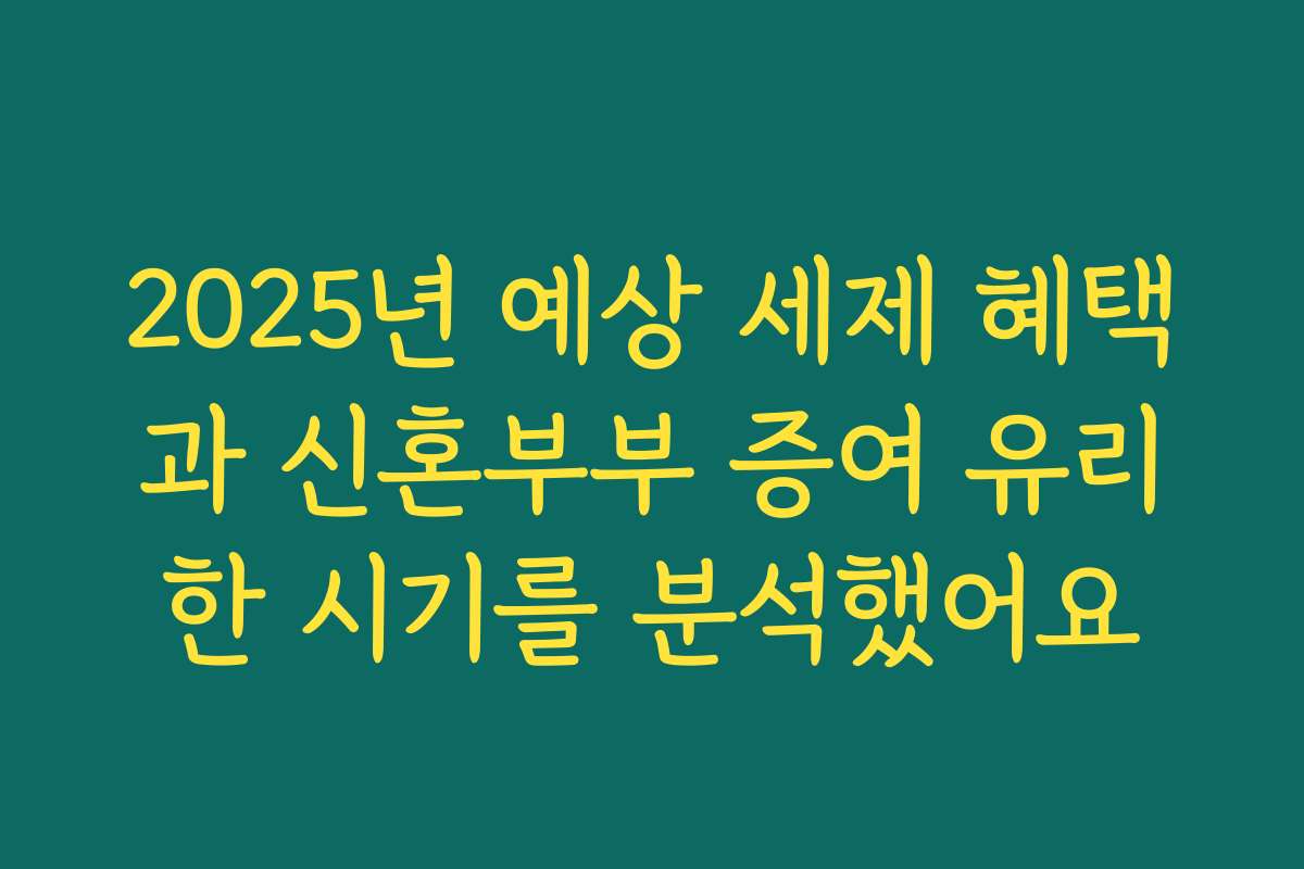 2025년 예상 세제 혜택과 신혼부부 증여 유리한 시기를 분석했어요
