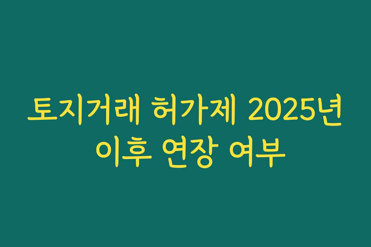 토지거래 허가제 2025년 이후 연장 여부