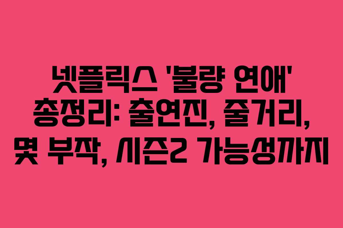 넷플릭스 ‘불량 연애’ 총정리: 출연진, 줄거리, 몇 부작, 시즌2 가능성까지