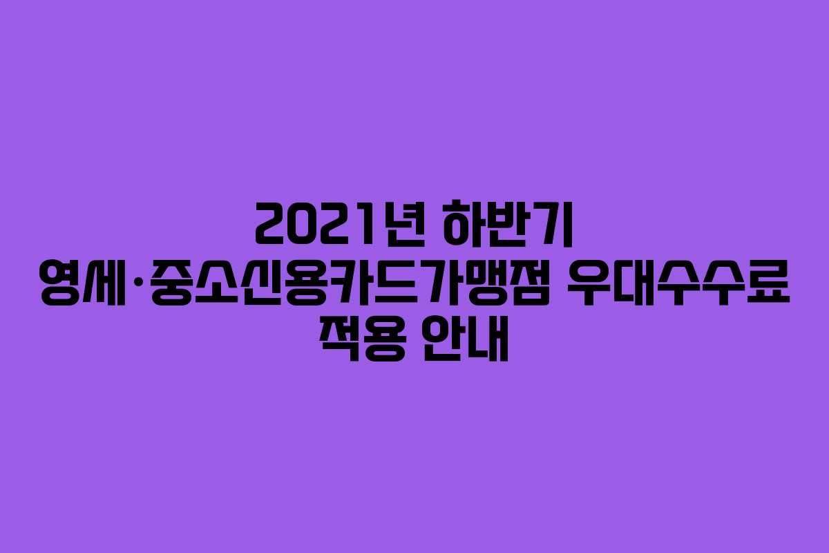 2021년 하반기 영세·중소신용카드가맹점 우대수수료 적용 안내