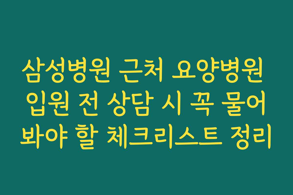 삼성병원 근처 요양병원 입원 전 상담 시 꼭 물어봐야 할 체크리스트 정리