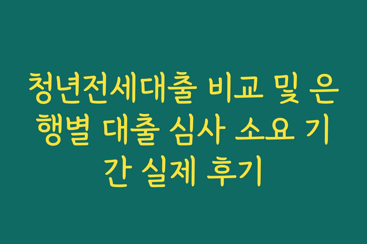 청년전세대출 비교 및 은행별 대출 심사 소요 기간 실제 후기