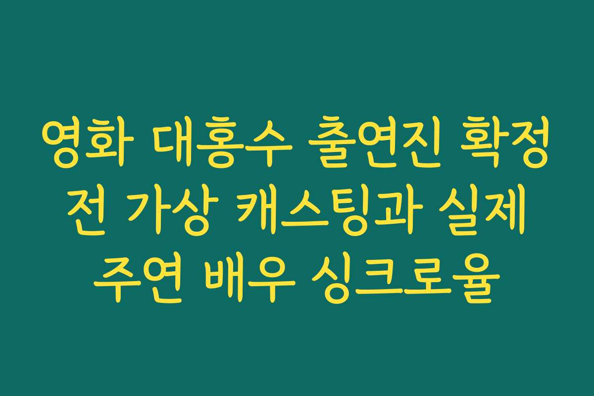 영화 대홍수 출연진 확정 전 가상 캐스팅과 실제 주연 배우 싱크로율