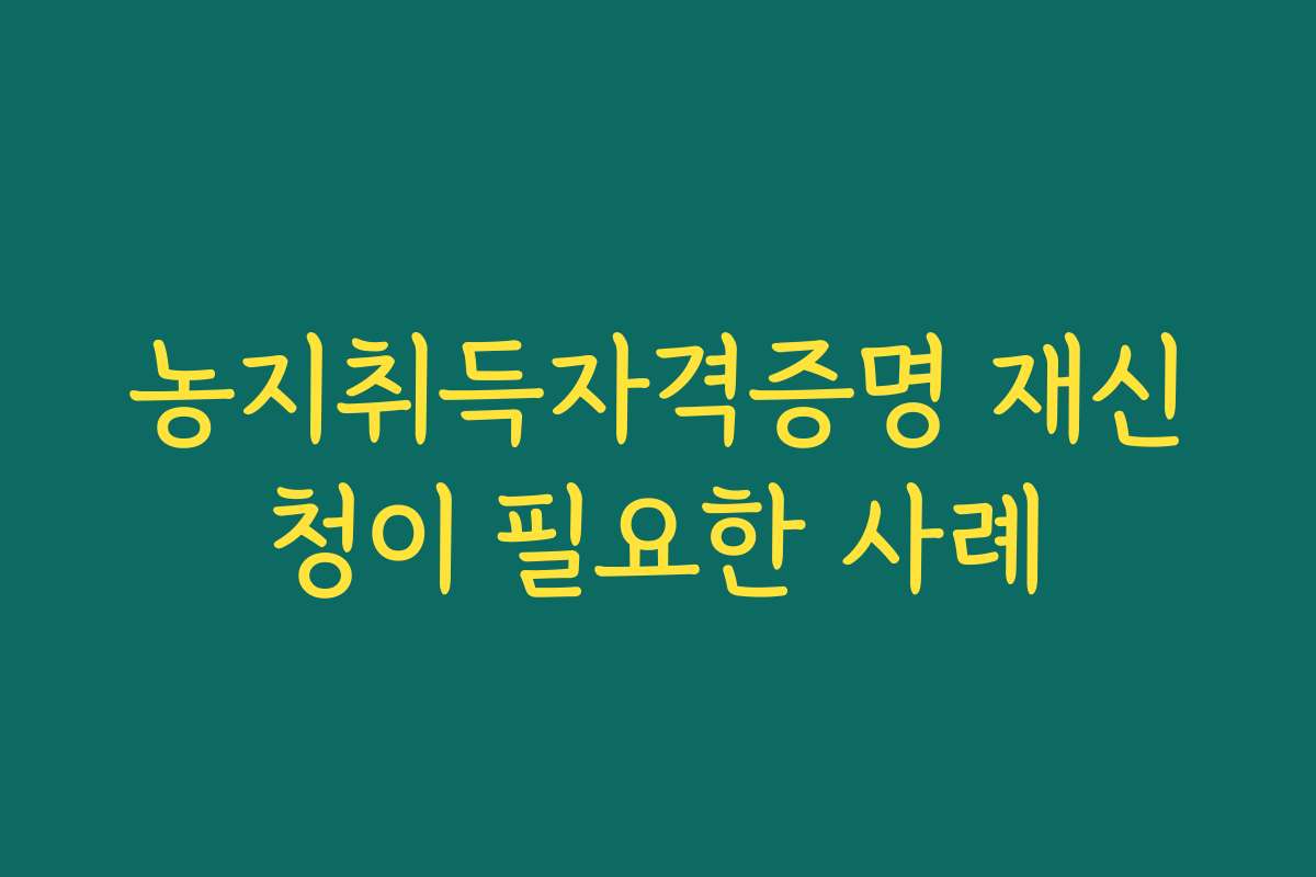 농지취득자격증명 재신청이 필요한 사례