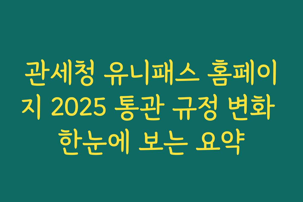 관세청 유니패스 홈페이지 2025 통관 규정 변화 한눈에 보는 요약