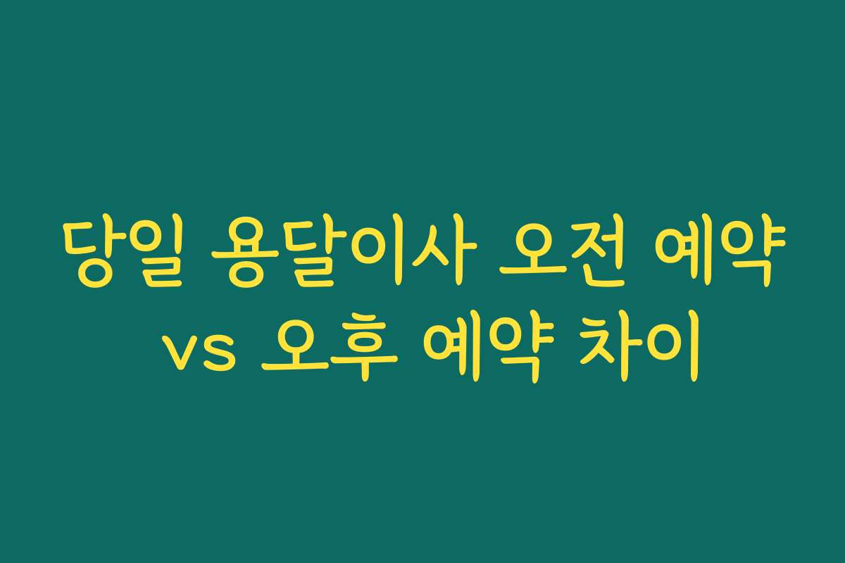 당일 용달이사 오전 예약 vs 오후 예약 차이