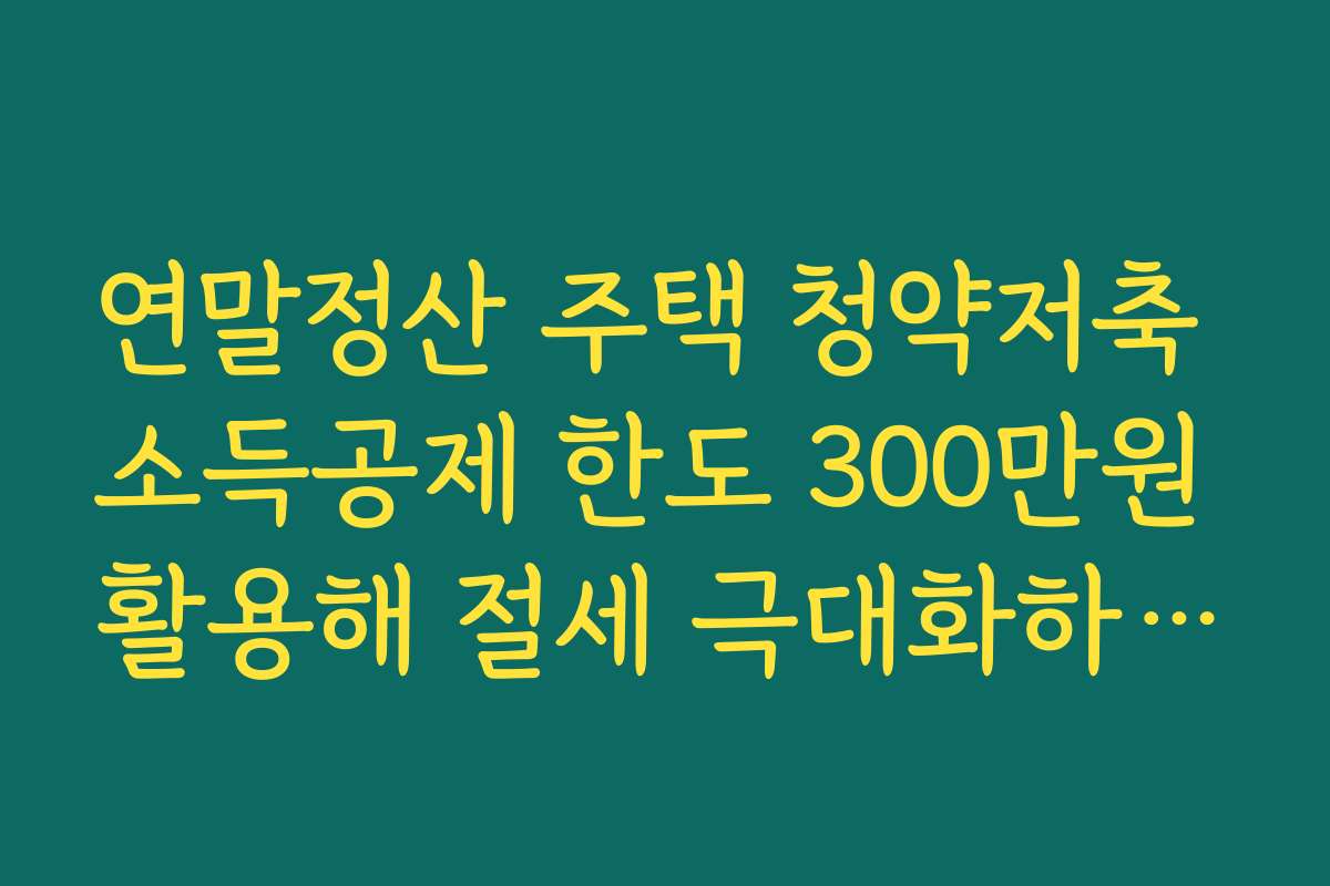 연말정산 주택 청약저축 소득공제 한도 300만원 활용해 절세 극대화하는 방법