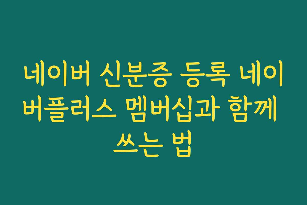 네이버 신분증 등록 네이버플러스 멤버십과 함께 쓰는 법