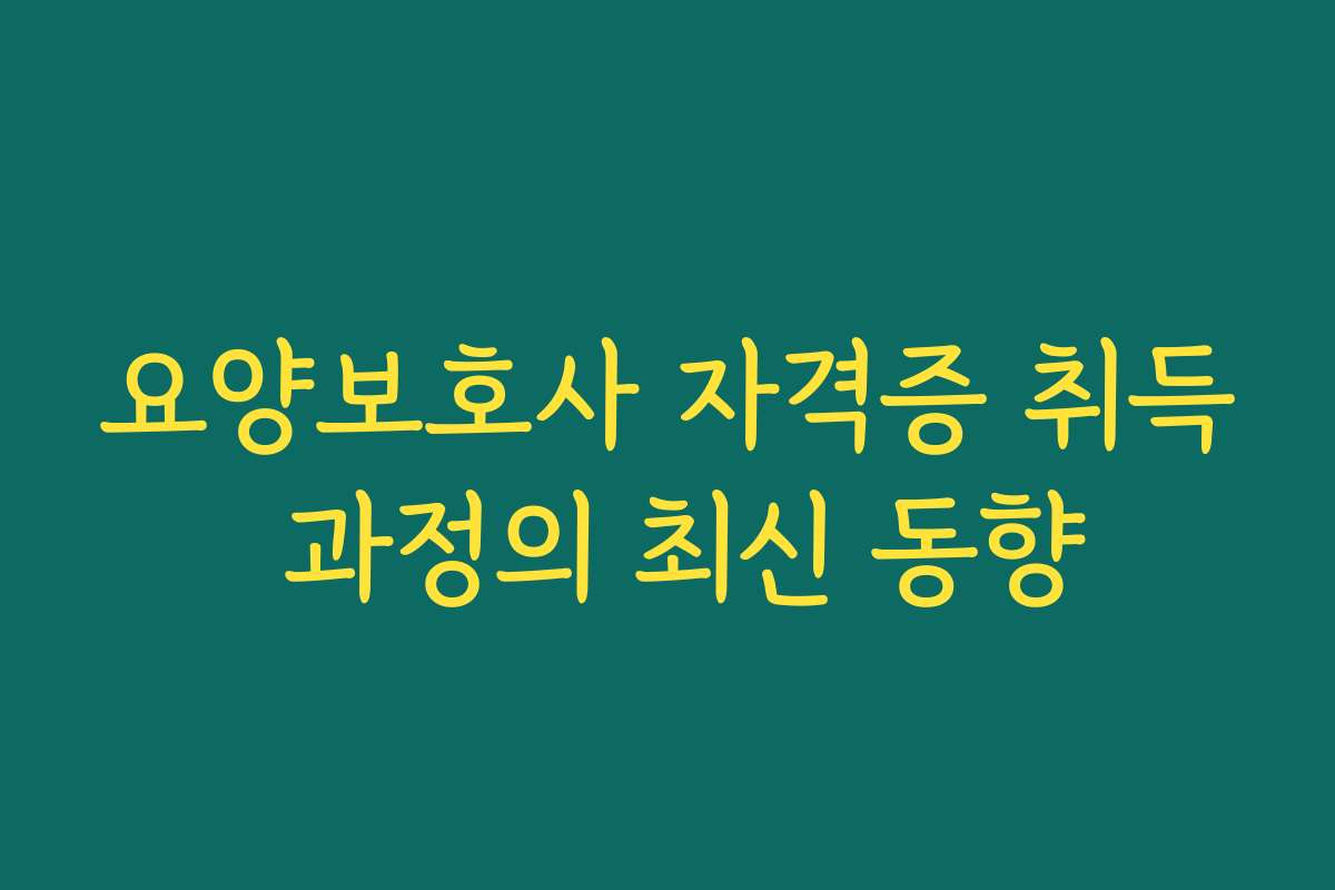 요양보호사 자격증 취득 과정의 최신 동향
