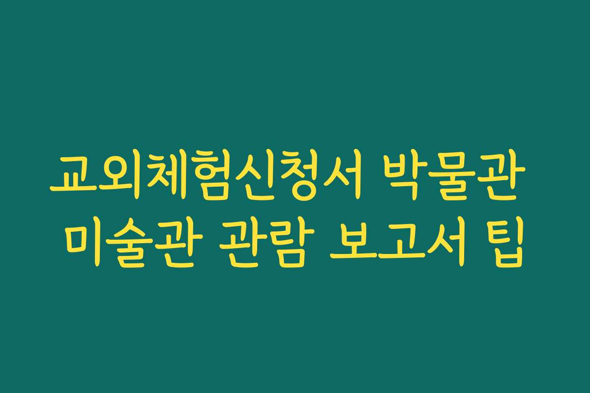 교외체험신청서 박물관 미술관 관람 보고서 팁