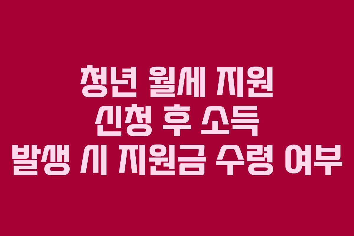 청년 월세 지원 신청 후 소득 발생 시 지원금 수령 여부