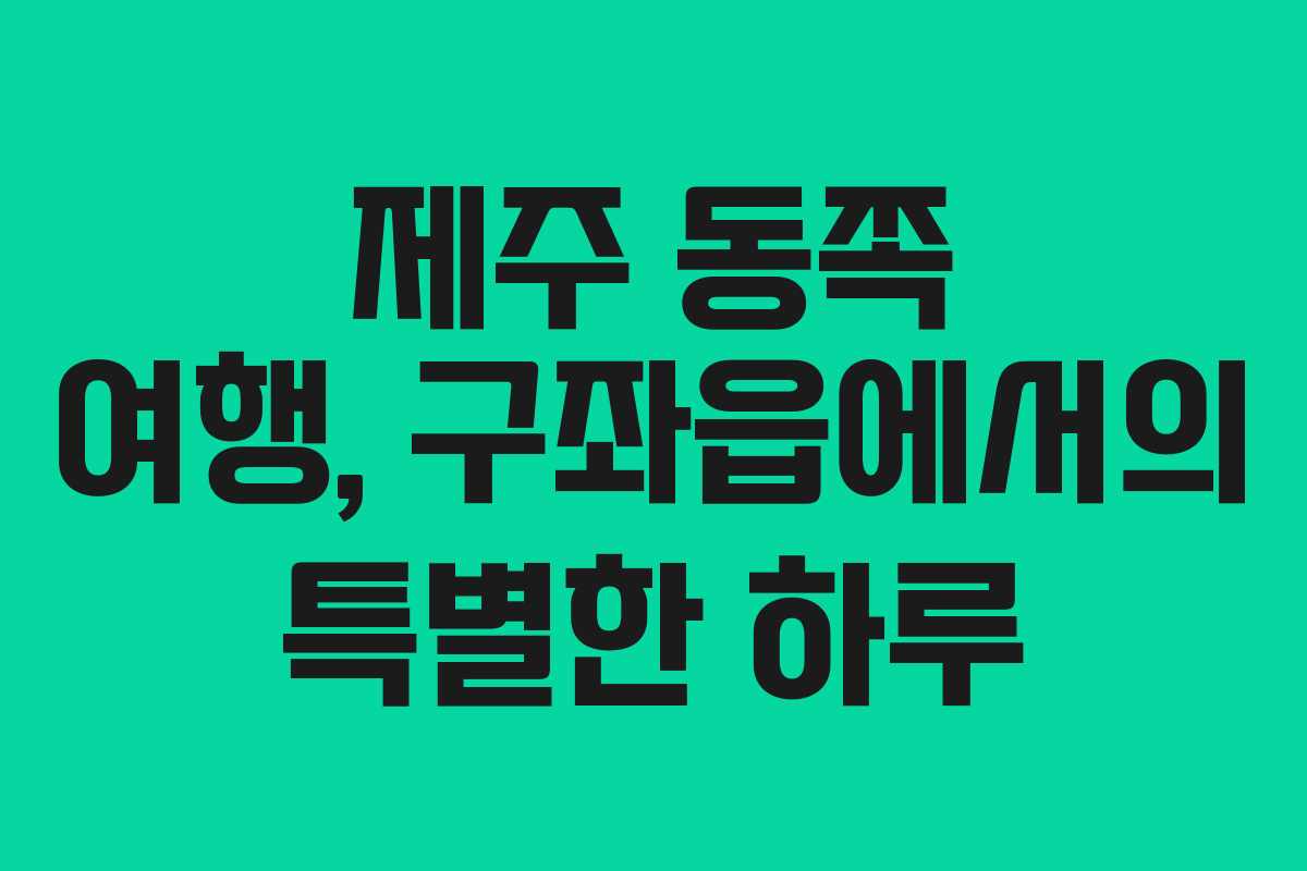 제주 동쪽 여행, 구좌읍에서의 특별한 하루