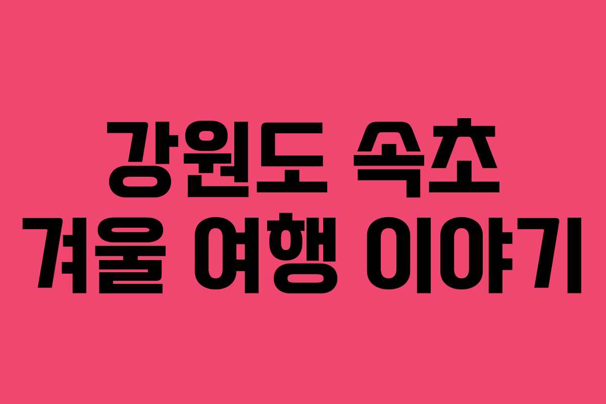 강원도 속초 겨울 여행 이야기